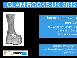 GLAM ROCKS UK 2012
        london semantic web
                    meetup
               bbc, white city, london, uk
                        28th march 2012
                        #londonsemweb



                     adrian stevenson
         senior technical innovations coordinator
                    mimas, university of manchester, uk
                                     @adrianstevenson
 