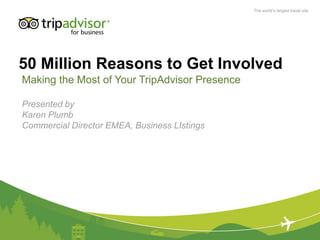 The world’s largest travel site




50 Million Reasons to Get Involved
Making the Most of Your TripAdvisor Presence

Presented by
Karen Plumb
Commercial Director EMEA, Business LIstings
 