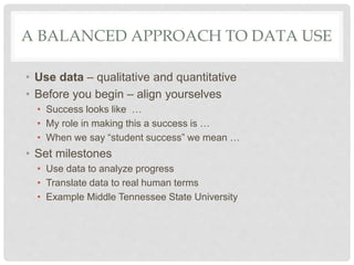 A BALANCED APPROACH TO DATA USE
• Use data – qualitative and quantitative
• Before you begin – align yourselves
• Success looks like …
• My role in making this a success is …
• When we say “student success” we mean …
• Set milestones
• Use data to analyze progress
• Translate data to real human terms
• Example Middle Tennessee State University
 