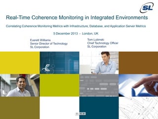 Real-Time Coherence Monitoring in Integrated Environments
Correlating Coherence Monitoring Metrics with Infrastructure, Database, and Application Server Metrics
5 December 2013 - London, UK
Everett Williams
Senior Director of Technology
SL Corporation

Tom Lubinski
Chief Technology Officer
SL Corporation

© 2012 SL Corporation. All Rights Reserved.

1

© 2013 SL Corporation. All Rights Reserved.

 