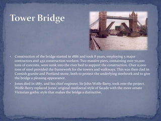 • Construction of the bridge started in 1886 and took 8 years, employing 5 major
contractors and 432 construction workers. Two massive piers, containing over 70,000
tons of concrete, were sunk into the river bed to support the construction. Over 11,000
tons of steel provided the framework for the towers and walkways. This was then clad in
Cornish granite and Portland stone, both to protect the underlying steelwork and to give
the bridge a pleasing appearance.
• Jones died in 1887, and his chief engineer, Sir John Wolfe-Barry, took over the project.
Wolfe-Berry replaced Jones' original mediaeval style of facade with the more ornate
Victorian gothic style that makes the bridge a distinctive.
 