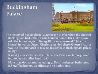 The history of Buckingham Palace began in 1702 when the Duke of
Buckingham had it built as his London home. The Duke´s son
sold the house in1761 to GeorgeIII., it was renamed “Queen´s
House“ in 1774 as Queen Charlotte resided there. Queen Victoria
was the first monarch to take up residence in Buckingham palace
in 1837.
It was Queen Victoria´s death tahat the Palace metamorphosed
into today´s familiar landmark.
More than 600 rooms, including 52 Royal and guest bedrooms,
188 staff bedrooms, 92 offices and 78 bathrooms.
 