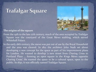 The origins of the square
From the 14th to the late 17th century, much of the area occupied by Trafalgar
Square was the courtyard of the Great Mews stabling, which served
Whitehall Palace.
In the early 18th century, the mews was put out of use by the Royal Household
and the area was cleared. In 1812 the architect John Nash set about
developing a new concept for the space as part of his improvement plans
for London. He wanted to develop ‘a new street from Charing Cross to
Portland Place … forming an open square in the Kings Mews opposite
Charing Cross’. He wanted the space to be a cultural space, open to the
public. In 1830, it was officially named Trafalgar Square.
 