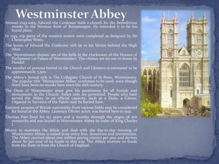 Around 1045-1065, Edward the Confessor built a church for the Benedictine
monks in the Norman form of Romanesque. He intended it to be his
burial place.
In 1745, top parts of the western towers were completed as designed by Sir
Christopher Wren.
The bones of Edward the Confessor still lie in his Shrine behind the High
Altar.
The ‘Westminster chimes’ are of the bells in the clocktower of the Houses of
Parliament (or Palace of Westminster). The chimes are set out to music by
Handel.
The number of persons buried in the Church and Cloisters is estimated to be
approximately 3,300.
The Abbey's formal title is The Collegiate Church of St Peter, Westminster.
The popular title ‘Westminster Abbey' continues to be used, even though
there have been no monks here since the 16th century.
The Dean of Westminster must give his permission for all burials and
monuments in the Church. Ashes only are permitted. People who have
served the Abbey in an official capacity, such as a Dean, a Canon,
Organist or Surveyor of the Fabric may be buried here.
Eminent persons of British nationality from various fields may be considered
for burial at the Abbey. Laurence Olivier, actor, was buried here in 1991.
Thomas Parr lived for 152 years and 9 months through the reigns of ten
monarchs and was buried in Westminster Abbey by order of King Charles
I.
Money to maintain the fabric and deal with the day-to-day running of
Westminster Abbey is raised from entry fees, donations and investments.
The Abbey receives about one million paying visitors per year and derives
about 80 per cent of its funds in this way. The Abbey receives no funds
from the State or from the Church of England.
 