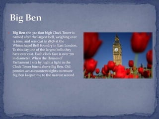  Big Ben the 320 foot high Clock Tower is
named after the largest bell, weighing over
13 tons, and was cast in 1858 at the
Whitechapel Bell Foundry in East London.
To this day one of the largest bells they
have ever cast. Each clock face is over 7m
in diameter. When the Houses of
Parliament | sits by night a light in the
Clock Tower burns above Big Ben. Old
pennies act as counterweights to ensure
Big Ben keeps time to the nearest second.
 