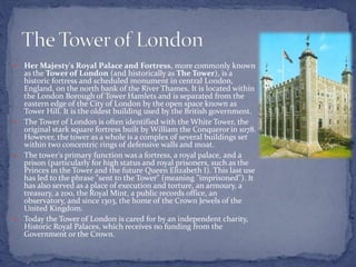  Her Majesty's Royal Palace and Fortress, more commonly known
as the Tower of London (and historically as The Tower), is a
historic fortress and scheduled monument in central London,
England, on the north bank of the River Thames. It is located within
the London Borough of Tower Hamlets and is separated from the
eastern edge of the City of London by the open space known as
Tower Hill. It is the oldest building used by the British government.
 The Tower of London is often identified with the White Tower, the
original stark square fortress built by William the Conquerorin 1078.
However, the tower as a whole is a complex of several buildings set
within two concentric rings of defensive walls and moat.
 The tower's primary function was a fortress, a royal palace, and a
prison (particularly for high status and royal prisoners, such as the
Princes in the Tower and the future Queen Elizabeth I). This last use
has led to the phrase "sent to the Tower" (meaning "imprisoned"). It
has also served as a place of execution and torture, an armoury, a
treasury, a zoo, the Royal Mint, a public records office, an
observatory, and since 1303, the home of the Crown Jewels of the
United Kingdom.
 Today the Tower of London is cared for by an independent charity,
Historic Royal Palaces, which receives no funding from the
Government or the Crown.
 