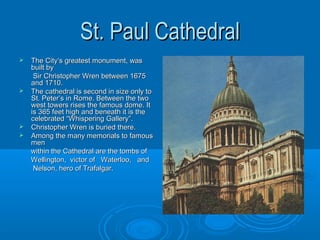 St. Paul Cathedral
   The City‘s greatest monument, was
    built by
     Sir Christopher Wren between 1675
    and 1710.
   The cathedral is second in size only to
    St. Peter’s in Rome. Between the two
    west towers rises the famous dome. It
    is 365 feet high and beneath it is the
    celebrated “Whispering Gallery”.
   Christopher Wren is buried there.
   Among the many memorials to famous
    men
    within the Cathedral are the tombs of
    Wellington, victor of Waterloo, and
     Nelson, hero of Trafalgar.
 