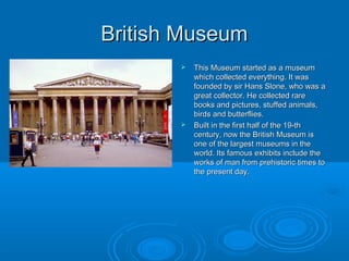 British Museum
          This Museum started as a museum
           which collected everything. It was
           founded by sir Hans Slone, who was a
           great collector. He collected rare
           books and pictures, stuffed animals,
           birds and butterflies.
          Built in the first half of the 19-th
           century, now the British Museum is
           one of the largest museums in the
           world. Its famous exhibits include the
           works of man from prehistoric times to
           the present day.
 