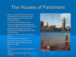 The Houses of Parliament
   Once a royal palace the Houses of
    Parliament are now the seat of the
    Government and the heart of the
    Commonwealth.
   In 1834 it was destroyed by fire.
   The new building was built between
    1840 and 1852. This enormous edifice,
    probably the largest in the world
    contains over 500apartments as well
    as the Central
    Hall, Clock Tower, and the House of
    Lords
    and the House of Commons.
   The Clock Tower, 320 feet high is
    famous for its immense hour bell,
    known as “Big
    Ben”.
   The Houses of Parliament stretch for
    nearly
    1000 feet along the bank of the
    Thames.
 
