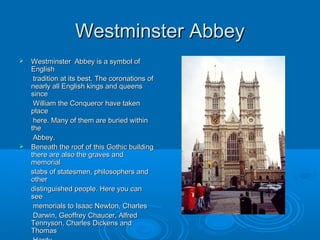 Westminster Abbey
   Westminster Abbey is a symbol of
    English
     tradition at its best. The coronations of
    nearly all English kings and queens
    since
     William the Conqueror have taken
    place
     here. Many of them are buried within
    the
     Abbey.
   Beneath the roof of this Gothic building
    there are also the graves and
    memorial
    slabs of statesmen, philosophers and
    other
    distinguished people. Here you can
    see
     memorials to Isaac Newton, Charles
     Darwin, Geoffrey Chaucer, Alfred
    Tennyson, Charles Dickens and
    Thomas
 