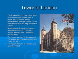 Tower of London
   The Tower of London which has been
    at time or another citadel, palace,
    prison, mint, treasury, armory,
    observatory is perhaps London’s most
    outstanding link in the long chain of its
    history.
   Nowadays the Tower is a museum,
    housing the National Collection of
    Armour and the Crown Jewels and
    Royal Regalia.
   The ravens are another famous sight.
    The legend says that without them the
    Tower will fall.
   The Raven Master is the person who
    gives them food.
 