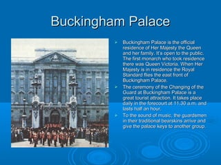 Buckingham Palace
            Buckingham Palace is the official
             residence of Her Majesty the Queen
             and her family. It’s open to the public.
             The first monarch who took residence
             there was Queen Victoria. When Her
             Majesty is in residence the Royal
             Standard flies the east front of
             Buckingham Palace.
            The ceremony of the Changing of the
             Guard at Buckingham Palace is a
             great tourist attraction. It takes place
             daily in the forecourt at 11.30 a.m. and
             lasts half an hour.
            To the sound of music, the guardsmen
             in their traditional bearskins arrive and
             give the palace keys to another group.
 