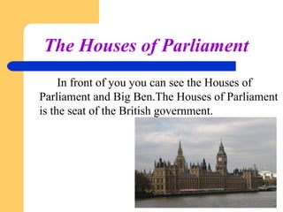 The Houses of Parliament
In front of you you can see the Houses of
Parliament and Big Ben.The Houses of Parliament
is the seat of the British government.

 