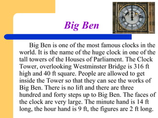 Big Ben
Big Ben is one of the most famous clocks in the
world. It is the name of the huge clock in one of the
tall towers of the Houses of Parliament. The Clock
Tower, overlooking Westminster Bridge is 316 ft
high and 40 ft square. People are allowed to get
inside the Tower so that they can see the works of
Big Ben. There is no lift and there are three
hundred and forty steps up to Big Ben. The faces of
the clock are very large. The minute hand is 14 ft
long, the hour hand is 9 ft, the figures are 2 ft long.

 