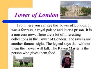 Tower of London
From here you can see the Tower of London. It
was a fortress, a royal palace and later a prison. It is
a museum now. There are a lot of interesting
collections in the Tower of London. The ravens are
another famous sight. The legend says that without
them the Tower will fall. The Raven Master is the
person who gives them food.

 