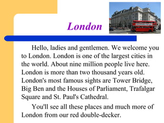 London
Hello, ladies and gentlemen. We welcome you
to London. London is one of the largest cities in
the world. About nine million people live here.
London is more than two thousand years old.
London's most famous sights are Tower Bridge,
Big Ben and the Houses of Parliament, Trafalgar
Square and St. Paul's Cathedral.
You'll see all these places and much more of
London from our red double-decker.

 