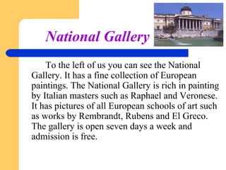 National Gallery
To the left of us you can see the National
Gallery. It has a fine collection of European
paintings. The National Gallery is rich in painting
by Italian masters such as Raphael and Veronese.
It has pictures of all European schools of art such
as works by Rembrandt, Rubens and El Greco.
The gallery is open seven days a week and
admission is free.

 