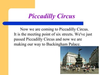 Piccadilly Circus
Now we are coming to Piccadilly Circus.
It is the meeting point of six streets. We've just
passed Piccadilly Circus and now we are
making our way to Buckingham Palace.

 
