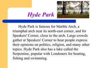 Hyde Park
Hyde Park is famous for Marble Arch, a
triumphal arch near its north­east corner, and for
Speakers' Corner, close to the arch. Large crowds
gather at Speakers' Corner to hear people express
their opinions on politics, religion, and many other
topics. Hyde Park also has a lake called the
Serpentine, popular with Londoners for boating,
fishing and swimming.

 