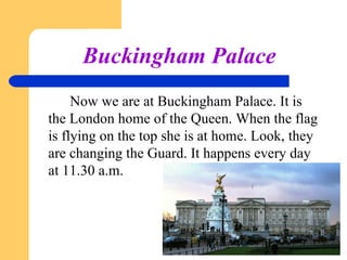 Buckingham Palace
Now we are at Buckingham Palace. It is
the London home of the Queen. When the flag
is flying on the top she is at home. Look, they
are changing the Guard. It happens every day
at 11.30 a.m.

 