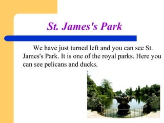 St. James's Park
We have just turned left and you can see St.
James's Park. It is one of the royal parks. Here you
can see pelicans and ducks.

 