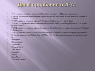  1916 р. галерея придбала вівтарний образ 15 ст. Мазаччо — «Мадонна з немовлям». 
 у 1924 р. по заповіту Монда галерея отримала чергових Боттічеллі (Сцени життя Св. Зіновія) та 
Тиціана. 
 У 1934 р. галерея придбала картину " Знущання над Христом " — автор Босх 
 У 1954 р.- галерея стала власницею двох картин Гейнсборо («Ранкова прогулянка» та «Портрет 
родини ендрюс») 
 У 1962 р. галерея придбала картон Леонардо да Вінчі (Св. Анна та Марія з немовлям) та "Пейзаж 
" Джорджоне. 
 У 1972 р. галерея отримала Пікассо («Натюрморт») та картину Матісса- «Портрет Грети Моль». 
 За період директорства Майкла Леві з 1973 по 1986 рр. Національна галерея придбала полотна, 
де є 
 Понтормо 
 Парміджаніно 
 Караваджо 
 Рафаель Санті 
 Халс Франс 
 Веласкес 
 Ренуар 
 Клод Моне 
 Каміль Піссарро 
 