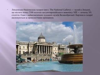 • Лондонська Національна галерея (англ. The National Gallery) — музей в Лондоні, 
що містить понад 2300 полотен західноєвропейського живопису XIII — початку XX 
століття. Один з найвизначніших художніх музеїв Великобританії. Картини в галереї 
експонуються за хронологічним принципом. 
 