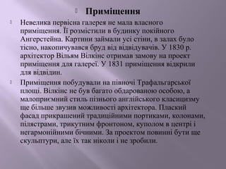  Приміщення 
 Невелика первісна галерея не мала власного 
приміщення. Її розмістили в будинку покійного 
Ангерстейна. Картини займали усі стіни, в залах було 
тісно, накопичувався бруд від відвідувачів. У 1830 р. 
архітектор Вільям Вілкінс отримав замову на проект 
приміщення для галереї. У 1831 приміщення відкрили 
для відвідин. 
 Приміщення побудували на півночі Трафальгарської 
площі. Вілкінс не був багато обдарованою особою, а 
малоприємний стиль пізнього англійського класицизму 
ще більше звузив можливості архітектора. Плаский 
фасад прикрашений традиційними портиками, колонами, 
пілястрами, трикутним фронтоном, куполом в центрі і 
негармонійними бічними. За проектом повинні бути ще 
скульптури, але їх так ніколи і не зробили. 
 