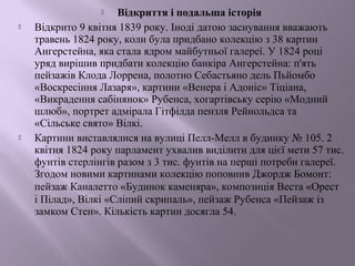  Відкриття і подальша історія 
 Відкрито 9 квітня 1839 року. Іноді датою заснування вважають 
травень 1824 року, коли була придбано колекцію з 38 картин 
Ангерстейна, яка стала ядром майбутньої галереї. У 1824 році 
уряд вирішив придбати колекцію банкіра Ангерстейна: п'ять 
пейзажів Клода Лоррена, полотно Себастьяно дель Пьйомбо 
«Воскресіння Лазаря», картини «Венера і Адоніс» Тіціана, 
«Викрадення сабінянок» Рубенса, хогартівську серію «Модний 
шлюб», портрет адмірала Гітфілда пензля Рейнольдса та 
«Сільське свято» Вілкі. 
 Картини виставлялися на вулиці Пелл-Мелл в будинку № 105. 2 
квітня 1824 року парламент ухвалив виділити для цієї мети 57 тис. 
фунтів стерлінгів разом з 3 тис. фунтів на перші потреби галереї. 
Згодом новими картинами колекцію поповнив Джордж Бомонт: 
пейзаж Каналетто «Будинок каменяра», композиція Веста «Орест 
і Пілад», Вілкі «Сліпий скрипаль», пейзаж Рубенса «Пейзаж із 
замком Стен». Кількість картин досягла 54. 
 