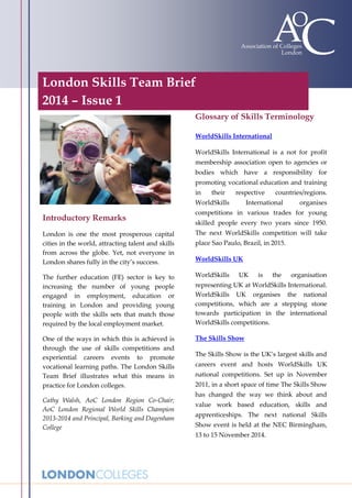 London Skills Team Brief
2014 – Issue 1
;

Glossary of Skills Terminology
WorldSkills International
WorldSkills International is a not for profit
membership association open to agencies or
bodies which have a responsibility for
promoting vocational education and training
in

their

respective

WorldSkills

countries/regions.

International

organises

Introductory Remarks

competitions in various trades for young

London is one the most prosperous capital
cities in the world, attracting talent and skills
from across the globe. Yet, not everyone in
London shares fully in the city’s success.

The next WorldSkills competition will take

The further education (FE) sector is key to
increasing the number of young people
engaged in employment, education or
training in London and providing young
people with the skills sets that match those
required by the local employment market.

WorldSkills

One of the ways in which this is achieved is
through the use of skills competitions and
experiential careers events to promote
vocational learning paths. The London Skills
Team Brief illustrates what this means in
practice for London colleges.

The Skills Show

Cathy Walsh, AoC London Region Co-Chair;
AoC London Regional World Skills Champion
2013-2014 and Principal, Barking and Dagenham
College

skilled people every two years since 1950.
place Sao Paulo, Brazil, in 2015.
WorldSkills UK
UK

is

the

organisation

representing UK at WorldSkills International.
WorldSkills UK organises the national
competitions, which are a stepping stone
towards participation in the international
WorldSkills competitions.

The Skills Show is the UK’s largest skills and
careers event and hosts WorldSkills UK
national competitions. Set up in November
2011, in a short space of time The Skills Show
has changed the way we think about and
value work based education, skills and
apprenticeships. The next national Skills
Show event is held at the NEC Birmingham,
13 to 15 November 2014.

 