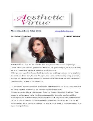 About the Aesthetic Virtue Clinic
Dr. Raina Zarb Adami
Aesthetic Virtue is a facial and skin aesthetics clinic ideally located in the heart of Knightsbridge,
London. The clinic is led by our glamorous resident doctor and qualified surgeon, Dr. Raina Zarb Adami,
and all of the treatments are carried out by ful
Offering a wide range of non-invasive facial rejuvenation and sculpting procedures, mainly using Botox
treatments and dermal fillers, Aesthetic Virtue provides a luxurious and welcoming setting for patients.
The clinic has state-of-the-art facilities and our friendly and approachable staff are always dedicated to
making the patient experience a wonderful one.
Dr. Zarb Adami’s impressive credentials in the fields of aesthetic medicine and plastic surgery mean that
she is able to provide mole removal, scar treatment and split earlobe repair.
We also run a series of Botox training courses through our Academy of Aesthetic Excellence.
courses (as well as those providing foundation and advanced training on the use of dermal fil
chemical peels, and the treatment of hyperhidrosis) attract a wide range of reputable practitioners and
place us at the cutting-edge of modern techniques and research into the use of Botox injections and
Botox cosmetic training. You can be confident
aspect of our patient care.
About the Aesthetic Virtue Clinic www.aesthetic-virtue.co.uk
T +44 207 436 0460
Aesthetic Virtue is a facial and skin aesthetics clinic ideally located in the heart of Knightsbridge,
The clinic is led by our glamorous resident doctor and qualified surgeon, Dr. Raina Zarb Adami,
and all of the treatments are carried out by fully accredited doctors.
invasive facial rejuvenation and sculpting procedures, mainly using Botox
treatments and dermal fillers, Aesthetic Virtue provides a luxurious and welcoming setting for patients.
art facilities and our friendly and approachable staff are always dedicated to
making the patient experience a wonderful one.
Dr. Zarb Adami’s impressive credentials in the fields of aesthetic medicine and plastic surgery mean that
provide mole removal, scar treatment and split earlobe repair.
We also run a series of Botox training courses through our Academy of Aesthetic Excellence.
courses (as well as those providing foundation and advanced training on the use of dermal fil
chemical peels, and the treatment of hyperhidrosis) attract a wide range of reputable practitioners and
edge of modern techniques and research into the use of Botox injections and
You can be confident that we draw on this wealth of experience to inform every
virtue.co.uk
+44 207 436 0460
Aesthetic Virtue is a facial and skin aesthetics clinic ideally located in the heart of Knightsbridge,
The clinic is led by our glamorous resident doctor and qualified surgeon, Dr. Raina Zarb Adami,
invasive facial rejuvenation and sculpting procedures, mainly using Botox
treatments and dermal fillers, Aesthetic Virtue provides a luxurious and welcoming setting for patients.
art facilities and our friendly and approachable staff are always dedicated to
Dr. Zarb Adami’s impressive credentials in the fields of aesthetic medicine and plastic surgery mean that
We also run a series of Botox training courses through our Academy of Aesthetic Excellence. These
courses (as well as those providing foundation and advanced training on the use of dermal fillers,
chemical peels, and the treatment of hyperhidrosis) attract a wide range of reputable practitioners and
edge of modern techniques and research into the use of Botox injections and
that we draw on this wealth of experience to inform every
 