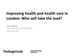 Improving health and health care in
London: Who will take the lead?
John Appleby
Chief Economist, The King’s Fund
December 2011
 