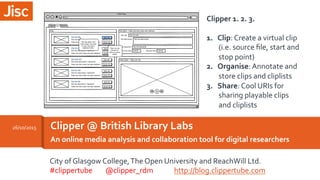 An	
  online	
  media	
  analysis	
  and	
  collaboration	
  tool	
  for	
  digital	
  researchers	
  
Clipper	
  @	
  British	
  Library	
  Labs	
  
	
  
26/10/2015	
  
Clipper	
  1.	
  2.	
  3.	
  
	
  
1.  Clip:	
  Create	
  a	
  virtual	
  clip	
  
(i.e.	
  source	
  ﬁle,	
  start	
  and	
  
stop	
  point)	
  
2.  Organise:	
  Annotate	
  and	
  
store	
  clips	
  and	
  cliplists	
  
3.  Share:	
  Cool	
  URIs	
  for	
  
sharing	
  playable	
  clips	
  
and	
  cliplists	
  
City	
  of	
  Glasgow	
  College,	
  The	
  Open	
  University	
  and	
  ReachWill	
  Ltd.	
  
#clippertube	
  	
  	
  	
  	
  	
  	
  	
  @clipper_rdm	
  	
  	
  	
  	
  	
  	
  	
  	
  	
  	
  	
  	
  http://blog.clippertube.com	
  
 