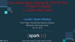 How Spark Beat Hadoop @ 100 TB Sort
+ 
Project Tungsten
London Spark Meetup
Chris Fregly, Principal Data Solutions Engineer
IBM Spark Technology Center
Oct 12, 2015
Power of data. Simplicity of design. Speed of innovation.
IBM | spark.tc
 