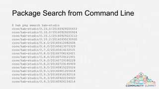 Package Search from Command Line
$ hab pkg search hab-studio
core/hab-studio/0.10.0/20160929200453
core/hab-studio/0.10.0/20160929200924
core/hab-studio/0.10.1/20160929223112
core/hab-studio/0.10.2/20160930230930
core/hab-studio/0.6.0/20160612082608
core/hab-studio/0.6.0/20160613075329
core/hab-studio/0.7.0/20160614232531
core/hab-studio/0.8.0/20160708162421
core/hab-studio/0.8.0/20160729121901
core/hab-studio/0.8.0/20160729180228
core/hab-studio/0.8.0/20160729195909
core/hab-studio/0.9.0/20160815225526
core/hab-studio/0.9.1/20160901205418
core/hab-studio/0.9.3/20160916192516
core/hab-studio/0.9.3/20160922234920
core/hab-studio/0.9.3/20160926154214
 