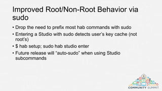 Improved Root/Non-Root Behavior via
sudo
• Drop the need to prefix most hab commands with sudo
• Entering a Studio with sudo detects user’s key cache (not
root’s)
• $ hab setup; sudo hab studio enter
• Future release will “auto-sudo” when using Studio
subcommands
 