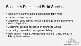 Builder: A Distributed Build Service
• Micro service architecture, built with Habitat in mind
• Habitat runs on Habitat
• Upcoming: early access to build a package on the platform via
feature flag/invite
• Upcoming: building packages on pushes to GitHub
• Upcoming: dependent package rebuilding
• More details: “Habitat 301: Building Habitats” ChefConf 2016
Talk by Jamie Winsor
 