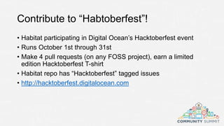 Contribute to “Habtoberfest”!
• Habitat participating in Digital Ocean’s Hacktoberfest event
• Runs October 1st through 31st
• Make 4 pull requests (on any FOSS project), earn a limited
edition Hacktoberfest T-shirt
• Habitat repo has “Hacktoberfest” tagged issues
• http://hacktoberfest.digitalocean.com
 
