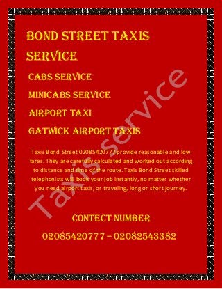 Bond Street TAXIS
SERVICE
CABS SERVICE
MINICABS SERVICE
AIRPORT TAXI
GATWICK AIRPORT TAXIS
Taxis Bond Street 02085420777 provide reasonable and low
fares. They are carefully calculated and worked out according
to distance and time of the route. Taxis Bond Street skilled
telephonists will book your job instantly, no matter whether
you need airport taxis, or traveling, long or short journey.
CONTECT NUMBER
02085420777 – 02082543382
 