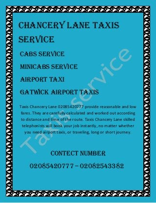 Chancery Lane TAXIS
SERVICE
CABS SERVICE
MINICABS SERVICE
AIRPORT TAXI
GATWICK AIRPORT TAXIS
Taxis Chancery Lane 02085420777 provide reasonable and low
fares. They are carefully calculated and worked out according
to distance and time of the route. Taxis Chancery Lane skilled
telephonists will book your job instantly, no matter whether
you need airport taxis, or traveling, long or short journey.
CONTECT NUMBER
02085420777 – 02082543382
 