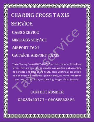 Charing Cross TAXIS
SERVICE
CABS SERVICE
MINICABS SERVICE
AIRPORT TAXI
GATWICK AIRPORT TAXIS
Taxis Charing Cross 02085420777 provide reasonable and low
fares. They are carefully calculated and worked out according
to distance and time of the route. Taxis Charing Cross skilled
telephonists will book your job instantly, no matter whether
you need airport taxis, or traveling, long or short journey.
CONTECT NUMBER
02085420777 – 02082543382
 