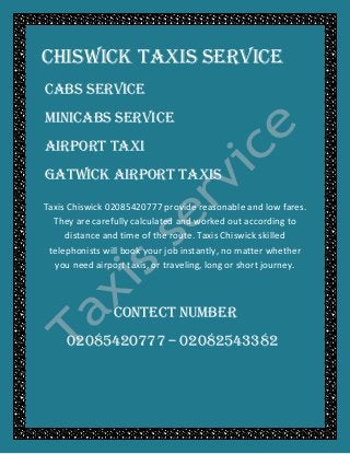 Chiswick TAXIS SERVICE
CABS SERVICE
MINICABS SERVICE
AIRPORT TAXI
GATWICK AIRPORT TAXIS
Taxis Chiswick 02085420777 provide reasonable and low fares.
They are carefully calculated and worked out according to
distance and time of the route. Taxis Chiswick skilled
telephonists will book your job instantly, no matter whether
you need airport taxis, or traveling, long or short journey.
CONTECT NUMBER
02085420777 – 02082543382
 
