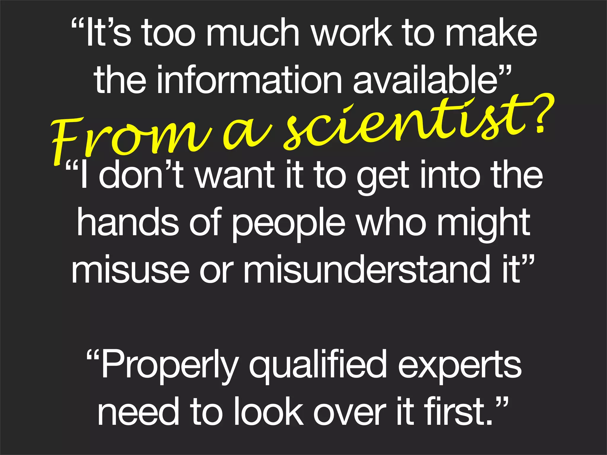 “It’s too much work to make
  the information available”
From a sc i e ntist?
“I don’t want it to get into the
 hands of people who might
misuse or misunderstand it”

 “Properly qualified experts
  need to look over it first.”
 