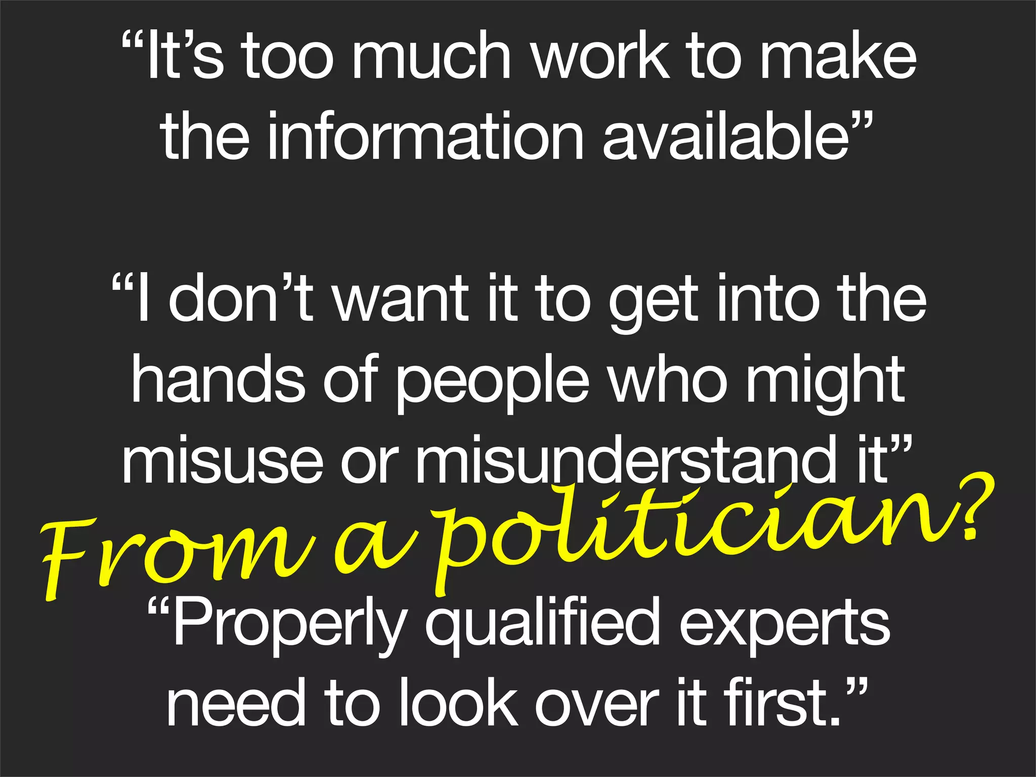 “It’s too much work to make
    the information available”

 “I don’t want it to get into the
  hands of people who might
 misuse or misunderstand it”
From a po li t i cian?
  “Properly qualified experts
   need to look over it first.”
 