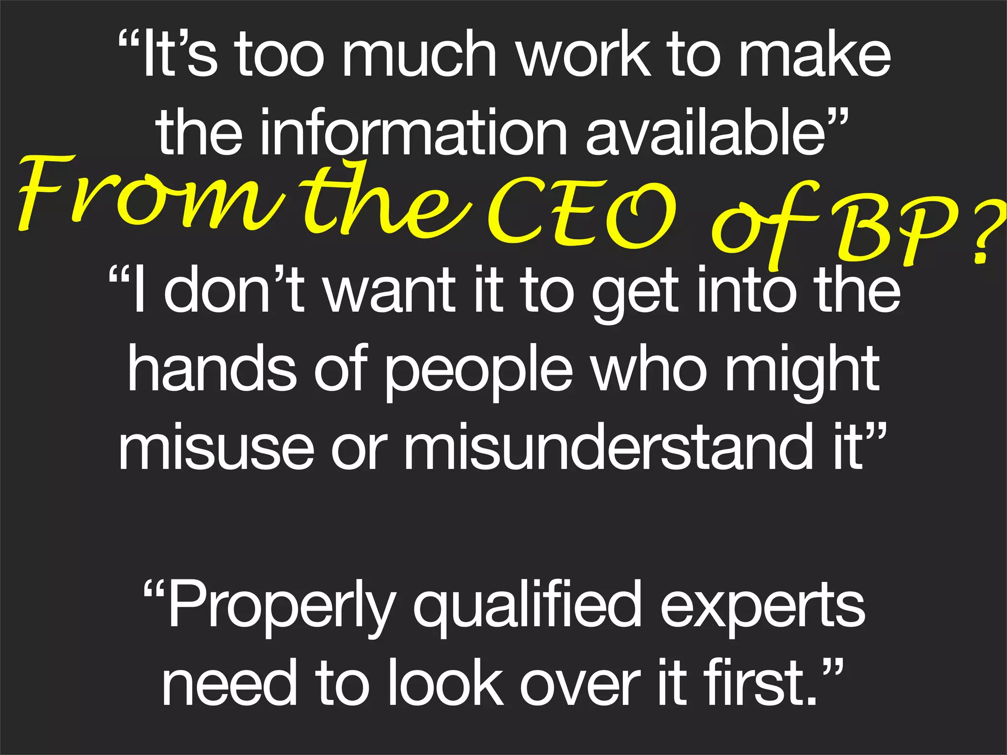 “It’s too much work to make
    the information available”
From the CEO of BP
                  ?
 “I don’t want it to get into the
  hands of people who might
 misuse or misunderstand it”

  “Properly qualified experts
   need to look over it first.”
 