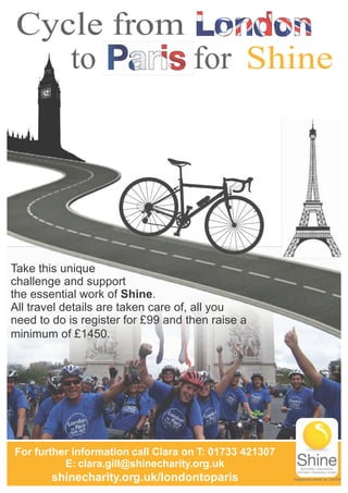 Cycle from
to for Shine
Take this unique
challenge and support
the essential work of Shine.
All travel details are taken care of, all you
need to do is register for £99 and then raise a
minimum of £1450.
For further information call Clara on T: 01733 421307
E: clara.gill@shinecharity.org.uk
shinecharity.org.uk/londontoparis Registered charity no: 249338
 