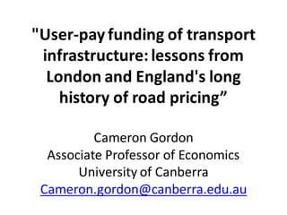 "User-pay funding of transport
infrastructure: lessons from
London and England's long
history of road pricing”
Cameron Gordon
Associate Professor of Economics
University of Canberra
Cameron.gordon@canberra.edu.au

 