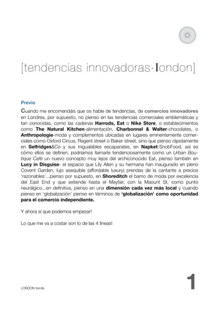 [tendencias innovadoras-london]

Previo
Cuando me encomendáis que os hable de tendencias, de comercios innovadores
en Londres, por supuesto, no pienso en las tendencias comerciales emblemáticas y
tan conocidas, como las cadenas Harrods, Eat o Nike Store, o establecimientos
como The Natural Kitchen-alimentación, Charbonnel & Walter-chocolates, o
Anthropologie-moda y complementos ubicadas en lugares eminentemente comer-
ciales como Oxford Circus, Regent street o Baker street, sino que pienso rápidamente
en Selfridges&Co y sus inigualables escaparates, en Napket-SnobFood, así es
cómo ellos se deﬁnen, podríamos llamarle tendenciosamente como un Urban Bou-
tique Café un nuevo concepto muy lejos del archiconocido Eat, pienso también en
Lucy in Disguise- el espacio que Lily Allen y su hermana han inaugurado en pleno
Covent Garden, lujo asequible (affordable luxury) prendas de la cantante a precios
‘razonables’...pienso por supuesto, en Shoreditch el barrio de moda por excelencia
del East End y que extiende hasta el  Mayfair, con la Maount St. como punto
neurálgico...en deﬁnitiva, pienso en una dimensión cada vez más local y cuando
pienso en ‘globalización’ pienso en términos de ‘globalización’ como oportunidad
para el comercio independiente.

Y ahora sí que podemos empezar!

Lo que me va a costar son lo de las 4 líneas!




LONDON trends 
                                                               1
 
