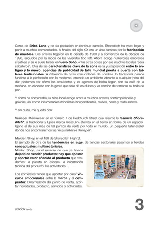 Cerca de Brick Lane y de su población en continuo cambio, Shoreditch ha visto llegar y
partir a muchas comunidades. A ﬁnales del siglo XIX era un área famosa por la fabricación
de muebles. Los artistas llegaron en la década de 1980 y a comienzos de la década de
1990, seguidos por la moda de las viviendas tipo loft. Ahora acoge numerosas empresas
creativas y se le suele llamar el nuevo Soho, entre otras cosas por sus muchos locales ‘para
caballeros’. Otra de las características clave de la zona es la yuxtaposición entre lo an-
tiguo y lo nuevo, agencias de publicidad de talla mundial puerta a puerta con tal-
leres tradicionales. A diferencia de otras comunidades de Londres, lo tradicional parece
fundirse a la perfección con lo moderno, creando un ambiente vibrante a cualquier hora del
día: podemos ver cómo los arquitectos y los agentes de bolsa llegan con su café de la
mañana, cruzándose con la gente que sale de los clubes y va camino de tomarse su bollo de
pan.

Y como os comentaba, la zona local acoge ahora a muchos artistas contemporáneos y
galerías, así como innumerables minoristas independientes, clubes, bares y restaurantes.

Y sin duda, me quedo con:

Sunspel Menswear en el número 7 de Redchurch Street que resume la ‘esencia Shore-
ditch’: la tradicional y lujosa marca masculina aterriza en el barrio en forma de un espacio
lejano al de sus más de 50 puntos de venta por todo el mundo, un pequeño taller-atelier
dónde nos encontraremos las ‘exquisiteces Sunspel’.

Maiden Shop en el 188 de Shoreditch High St.
El ejemplo de otra de las tendencias en auge, de tiendas sectoriales pasamos a tiendas
conceptuales: multisectoriales.
Maiden Shop, es el ejemplo de que ya hemos
dejado de vender producto: hay que apostar
y aportar valor añadido al producto que ven-
demos: la puesta en escena, la información
técnica del producto, las actividades…

Los comercios tienen que apostar por crear vín-
culos emocionales entre la marca y el com-
prador: Dinamización del punto de venta, apor-
tar novedades, producto, servicios o actividades.




LONDON trends 
                                                                      3
 