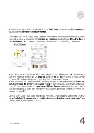 Y nos vamos a hacia el Sur de Shoredicth hacia Brick Lane, otra zona en pleno auge por la
apuesta por los comercios independientes.

Unto This Last en el 230 de Brick Lane nos remontamos a la carpintería de hace 20 años,
renovada y actual y pensamos en ‘fabricar tus muebles’, aquí lo tienes, Unto this Last la
carpintería del s.XXI, make your own furny. Sencillo y fácil con un catálogo asequible.




Y seguimos en el Corazón de Brick Lane, llegamos hasta el número 145 y encontramos
London Fashion Exchange un espacio vintage de 2ª mano, donde podrás vender,
comprar...Buy, sell or trade your modern, desinger, vintage womenswear.
Y ésto es una de las esencias del Brick Lane y sus alrededores verdaderos ‘clusters’ de
tiendas vintage de primera o segunda mano. Y por supuesto, encontraremos las anti-
guas fábricas transformadas en espacios multidisciplinares- dónde mientras saboreamos
una deliciosa pizza al taglio con ingredientes 100% green, podemos comprar un vestido vin-
tage de los años 40...

Esto es Brick Lane y sus calles colindantes (Princelet...) hasta llegar a Spittaﬁelds, un mer-
cado tradicional transformado en tendencia ahora en London vas de ‘mercados’ aquí
os dejo el verdadero mapa de London:




LONDON trends 
                                                                        4
 